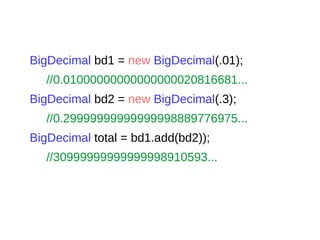BigDecimal bd1 = new BigDecimal(.01);
//0.01000000000000000020816681...
BigDecimal bd2 = new BigDecimal(.3);
//0.29999999999999998889776975...
BigDecimal total = bd1.add(bd2));
//30999999999999998910593...
 