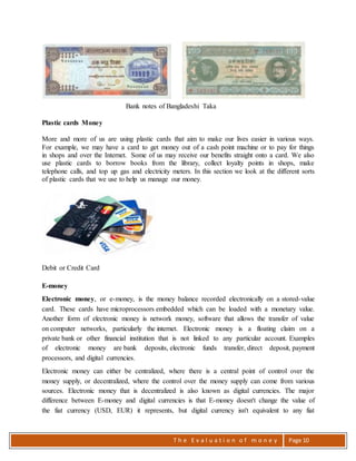 T h e E v a l u a t i o n o f m o n e y Page 10
Bank notes of Bangladeshi Taka
Plastic cards Money
More and more of us are using plastic cards that aim to make our lives easier in various ways.
For example, we may have a card to get money out of a cash point machine or to pay for things
in shops and over the Internet. Some of us may receive our benefits straight onto a card. We also
use plastic cards to borrow books from the library, collect loyalty points in shops, make
telephone calls, and top up gas and electricity meters. In this section we look at the different sorts
of plastic cards that we use to help us manage our money.
Debit or Credit Card
E-money
Electronic money, or e-money, is the money balance recorded electronically on a stored-value
card. These cards have microprocessors embedded which can be loaded with a monetary value.
Another form of electronic money is network money, software that allows the transfer of value
on computer networks, particularly the internet. Electronic money is a floating claim on a
private bank or other financial institution that is not linked to any particular account. Examples
of electronic money are bank deposits, electronic funds transfer, direct deposit, payment
processors, and digital currencies.
Electronic money can either be centralized, where there is a central point of control over the
money supply, or decentralized, where the control over the money supply can come from various
sources. Electronic money that is decentralized is also known as digital currencies. The major
difference between E-money and digital currencies is that E-money doesn't change the value of
the fiat currency (USD, EUR) it represents, but digital currency isn't equivalent to any fiat
 