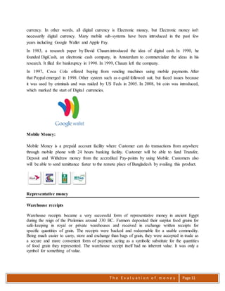 T h e E v a l u a t i o n o f m o n e y Page 11
currency. In other words, all digital currency is Electronic money, but Electronic money isn't
necessarily digital currency. Many mobile sub-systems have been introduced in the past few
years including Google Wallet and Apple Pay.
In 1983, a research paper by David Chaum introduced the idea of digital cash. In 1990, he
founded DigiCash, an electronic cash company, in Amsterdam to commercialize the ideas in his
research. It filed for bankruptcy in 1998. In 1999, Chaum left the company.
In 1997, Coca Cola offered buying from vending machines using mobile payments. After
that Paypal emerged in 1998. Other system such as e-gold followed suit, but faced issues because
it was used by criminals and was raided by US Feds in 2005. In 2008, bit coin was introduced,
which marked the start of Digital currencies.
Mobile Money:
Mobile Money is a prepaid account facility where Customer can do transactions from anywhere
through mobile phone with 24 hours banking facility. Customer will be able to fund Transfer,
Deposit and Withdraw money from the accredited Pay-points by using Mobile. Customers also
will be able to send remittance faster to the remote place of Bangladesh by availing this product.
Representative money
Warehouse receipts
Warehouse receipts became a very successful form of representative money in ancient Egypt
during the reign of the Ptolemies around 330 BC. Farmers deposited their surplus food grains for
safe-keeping in royal or private warehouses and received in exchange written receipts for
specific quantities of grain. The receipts were backed and redeemable for a usable commodity.
Being much easier to carry, store and exchange than bags of grain, they were accepted in trade as
a secure and more convenient form of payment, acting as a symbolic substitute for the quantities
of food grain they represented. The warehouse receipt itself had no inherent value. It was only a
symbol for something of value.
 