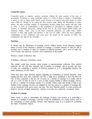 T h e E v a l u a t i o n o f m o n e y Page 14
Counterfeit money
Counterfeit money is imitation currency produced without the legal sanction of the state or
government. Producing or using counterfeit money is a form of fraud or forgery. Counterfeiting
is almost as old as money itself. Plated copies (known as Fourrées) have been found of Lydian
coins which are thought to be among the first western coins. Before the introduction of paper
money, the most prevalent method of counterfeiting involved mixing base metals with pure gold
or silver. A form of counterfeiting is the production of documents by legitimate printers in
response to fraudulent instructions. During World War II, the Nazis forged British pounds and
American dollars. Today some of the finest counterfeit banknotes are called Super dollars
because of their high quality and likeness to the real US dollar. There has been significant
counterfeiting of Euro banknotes and coins since the launch of the currency in 2002, but
considerably less than for the US dollar.
Functions
In Money and the Mechanism of Exchange (1875), William Stanley Jevons famously analyzed
money in terms of four functions: a medium of exchange, a common measure of value (or unit of
account), and a standard of value (or standard of deferred payment), and a store of value. By
1919, Jevons's four functions of money were summarized in the couplet:
Money's a matter of functions four,
A Medium, a Measure, a Standard, a Store
This couplet would later become widely popular in macroeconomics textbooks. Most modern
textbooks now list only three functions, that of medium of exchange, unit of account, and store
of value, not considering a standard of deferred payment as it is a distinguished function, but
rather subsuming it in the others.
There have been many historical disputes regarding the combination of money's functions, some
arguing that they need more separation and that a single unit is insufficient to deal with them all.
One of these arguments is that the role of money as a medium of exchange is in conflict with its
role as a store of value: its role as a store of value requires holding it without spending, whereas
its role as a medium of exchange requires it to circulate. Others argue that storing of value is just
deferral of the exchange, but does not diminish the fact that money is a medium of exchange that
can be transported both across space and time. The term "financial capital" is a more general and
inclusive term for all liquid instruments, whether or not they are a uniformly recognized tender.
Medium of exchange
When money is used to intermediate the exchange of goods and services, it is performing a
function as a medium of exchange. It thereby avoids the inefficiencies of a barter system, such as
the "coincidence of wants" problem. Money's most important usage is as a method for comparing
the values of dissimilar objects.
 