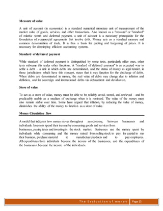T h e E v a l u a t i o n o f m o n e y Page 15
Measure of value
A unit of account (in economics) is a standard numerical monetary unit of measurement of the
market value of goods, services, and other transactions. Also known as a "measure" or "standard"
of relative worth and deferred payment, a unit of account is a necessary prerequisite for the
formulation of commercial agreements that involve debt. Money acts as a standard measure and
common denomination of trade. It is thus a basis for quoting and bargaining of prices. It is
necessary for developing efficient accounting systems.
Standard of deferred payment
While standard of deferred payment is distinguished by some texts, particularly older ones, other
texts subsume this under other functions. A "standard of deferred payment" is an accepted way to
settle a debt – a unit in which debts are denominated, and the status of money as legal tender, in
those jurisdictions which have this concept, states that it may function for the discharge of debts.
When debts are denominated in money, the real value of debts may change due to inflation and
deflation, and for sovereign and international debts via debasement and devaluation.
Store of value
To act as a store of value, money must be able to be reliably saved, stored, and retrieved – and be
predictably usable as a medium of exchange when it is retrieved. The value of the money must
also remain stable over time. Some have argued that inflation, by reducing the value of money,
diminishes the ability of the money to function as a store of value.
Money Circulation flow
A model that indicates how money moves throughout an economy, between businesses and
individuals. Investors spend their income by consuming goods and services from
businesses, paying taxes and investing in the stock market. Businesses use the money spent by
individuals while consuming and the money raised from selling stock to pay for capital to run
their business, purchase material to manufacture products and to pay employees.
All expenditures from individuals become the income of the businesses, and the expenditures of
the businesses become the income of the individuals.
 