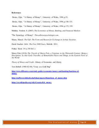 T h e E v a l u a t i o n o f m o n e y Page 18
References
Davies, Glyn, ‘’A History of Money’’, University of Wales, 1994, p.51.
Davies, Glyn, ‘’A History of Money’’, University of Wales, 1994, p.146-151.
Davies, Glyn, ‘’A History of Money’’, University of Wales, 1994, p.172, 339.
Mishkin, Frederic S. (2007). The Economics of Money, Banking, and Financial Markets
"The Etymology of Money". Thewallstreetpsychologist.com.
Mauss, Marcel. The Gift: The Form and Reason for Exchange in Archaic Societies.
David Graeber: Debt: The First 5000 Years, Melville 2011.
Politics Book 1:9 (c.350 B.C.)
Marco Polo (1818). The Travels of Marco Polo, a Venetian, in the Thirteenth Century: Being a
Description, by that Early Traveller, of Remarkable Places and Things, in the Eastern Parts of
the World
Theory of Money and Credit– Library of Economics and Liberty
Tom Bethell (1980-02-04). "Crazy as a Gold Bug"
http://www.cliffsnotes.com/study-guides/economics/money-and-banking/functions-of-
money
http://staffwww.fullcoll.edu/fchan/macro/4functions_of_money.htm
https://en.wikipedia.org/wiki/Counterfeit_money
 