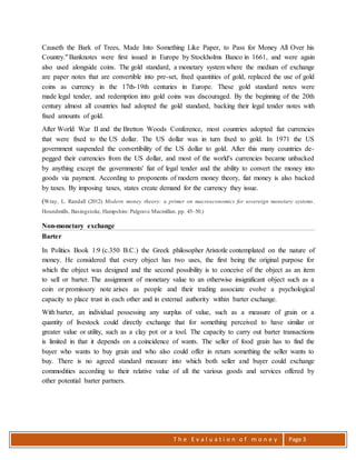 T h e E v a l u a t i o n o f m o n e y Page 3
Causeth the Bark of Trees, Made Into Something Like Paper, to Pass for Money All Over his
Country." Banknotes were first issued in Europe by Stockholms Banco in 1661, and were again
also used alongside coins. The gold standard, a monetary system where the medium of exchange
are paper notes that are convertible into pre-set, fixed quantities of gold, replaced the use of gold
coins as currency in the 17th-19th centuries in Europe. These gold standard notes were
made legal tender, and redemption into gold coins was discouraged. By the beginning of the 20th
century almost all countries had adopted the gold standard, backing their legal tender notes with
fixed amounts of gold.
After World War II and the Bretton Woods Conference, most countries adopted fiat currencies
that were fixed to the US dollar. The US dollar was in turn fixed to gold. In 1971 the US
government suspended the convertibility of the US dollar to gold. After this many countries de-
pegged their currencies from the US dollar, and most of the world's currencies became unbacked
by anything except the governments' fiat of legal tender and the ability to convert the money into
goods via payment. According to proponents of modern money theory, fiat money is also backed
by taxes. By imposing taxes, states create demand for the currency they issue.
(Wray, L. Randall (2012). Modern money theory: a primer on macroeconomics for sovereign monetary systems.
Houndmills, Basingstoke, Hampshire: Palgrave Macmillan. pp. 45–50.)
Non-monetary exchange
Barter
In Politics Book 1:9 (c.350 B.C.) the Greek philosopher Aristotle contemplated on the nature of
money. He considered that every object has two uses, the first being the original purpose for
which the object was designed and the second possibility is to conceive of the object as an item
to sell or barter. The assignment of monetary value to an otherwise insignificant object such as a
coin or promissory note arises as people and their trading associate evolve a psychological
capacity to place trust in each other and in external authority within barter exchange.
With barter, an individual possessing any surplus of value, such as a measure of grain or a
quantity of livestock could directly exchange that for something perceived to have similar or
greater value or utility, such as a clay pot or a tool. The capacity to carry out barter transactions
is limited in that it depends on a coincidence of wants. The seller of food grain has to find the
buyer who wants to buy grain and who also could offer in return something the seller wants to
buy. There is no agreed standard measure into which both seller and buyer could exchange
commodities according to their relative value of all the various goods and services offered by
other potential barter partners.
 