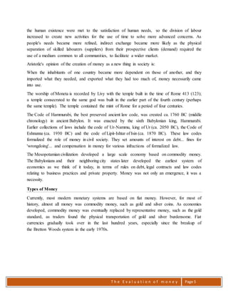 T h e E v a l u a t i o n o f m o n e y Page 5
the human existence were met to the satisfaction of human needs, so the division of labour
increased to create new activities for the use of time to solve more advanced concerns. As
people's needs became more refined, indirect exchange became more likely as the physical
separation of skilled labourers (suppliers) from their prospective clients (demand) required the
use of a medium common to all communities, to facilitate a wider market.
Aristotle's opinion of the creation of money as a new thing in society is:
When the inhabitants of one country became more dependent on those of another, and they
imported what they needed, and exported what they had too much of, money necessarily came
into use.
The worship of Moneta is recorded by Livy with the temple built in the time of Rome 413 (123);
a temple consecrated to the same god was built in the earlier part of the fourth century (perhaps
the same temple). The temple contained the mint of Rome for a period of four centuries.
The Code of Hammurabi, the best preserved ancient law code, was created ca. 1760 BC (middle
chronology) in ancient Babylon. It was enacted by the sixth Babylonian king, Hammurabi.
Earlier collections of laws include the code of Ur-Nammu, king of Ur (ca. 2050 BC), the Code of
Eshnunna (ca. 1930 BC) and the code of Lipit-Ishtar of Isin (ca. 1870 BC). These law codes
formalized the role of money in civil society. They set amounts of interest on debt... fines for
'wrongdoing'... and compensation in money for various infractions of formalized law.
The Mesopotamian civilization developed a large scale economy based on commodity money.
The Babylonians and their neighboring city states later developed the earliest system of
economics as we think of it today, in terms of rules on debt, legal contracts and law codes
relating to business practices and private property. Money was not only an emergence, it was a
necessity.
Types of Money
Currently, most modern monetary systems are based on fiat money. However, for most of
history, almost all money was commodity money, such as gold and silver coins. As economies
developed, commodity money was eventually replaced by representative money, such as the gold
standard, as traders found the physical transportation of gold and silver burdensome. Fiat
currencies gradually took over in the last hundred years, especially since the breakup of
the Bretton Woods system in the early 1970s.
 