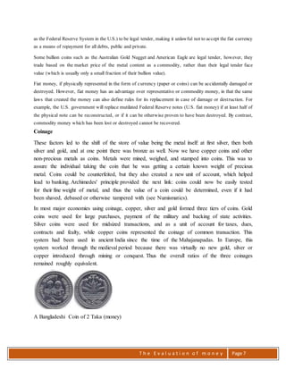 T h e E v a l u a t i o n o f m o n e y Page 7
as the Federal Reserve System in the U.S.) to be legal tender, making it unlawful not to accept the fiat currency
as a means of repayment for all debts, public and private.
Some bullion coins such as the Australian Gold Nugget and American Eagle are legal tender, however, they
trade based on the market price of the metal content as a commodity, rather than their legal tender face
value (which is usually only a small fraction of their bullion value).
Fiat money, if physically represented in the form of currency (paper or coins) can be accidentally damaged or
destroyed. However, fiat money has an advantage over representative or commodity money, in that the same
laws that created the money can also define rules for its replacement in case of damage or destruction. For
example, the U.S. government will replace mutilated Federal Reserve notes (U.S. fiat money) if at least half of
the physical note can be reconstructed, or if it can be otherwise proven to have been destroyed. By contrast,
commodity money which has been lost or destroyed cannot be recovered.
Coinage
These factors led to the shift of the store of value being the metal itself: at first silver, then both
silver and gold, and at one point there was bronze as well. Now we have copper coins and other
non-precious metals as coins. Metals were mined, weighed, and stamped into coins. This was to
assure the individual taking the coin that he was getting a certain known weight of precious
metal. Coins could be counterfeited, but they also created a new unit of account, which helped
lead to banking. Archimedes' principle provided the next link: coins could now be easily tested
for their fine weight of metal, and thus the value of a coin could be determined, even if it had
been shaved, debased or otherwise tampered with (see Numismatics).
In most major economies using coinage, copper, silver and gold formed three tiers of coins. Gold
coins were used for large purchases, payment of the military and backing of state activities.
Silver coins were used for midsized transactions, and as a unit of account for taxes, dues,
contracts and fealty, while copper coins represented the coinage of common transaction. This
system had been used in ancient India since the time of the Mahajanapadas. In Europe, this
system worked through the medieval period because there was virtually no new gold, silver or
copper introduced through mining or conquest. Thus the overall ratios of the three coinages
remained roughly equivalent.
A Bangladeshi Coin of 2 Taka (money)
 