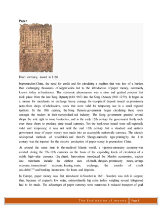 T h e E v a l u a t i o n o f m o n e y Page 8
Paper
Huizi currency, issued in 1160
In premodern China, the need for credit and for circulating a medium that was less of a burden
than exchanging thousands of copper coins led to the introduction of paper money, commonly
known today as banknotes. This economic phenomenon was a slow and gradual process that
took place from the late Tang Dynasty (618–907) into the Song Dynasty (960–1279). It began as
a means for merchants to exchange heavy coinage for receipts of deposit issued as promissory
notes from shops of wholesalers, notes that were valid for temporary use in a small regional
territory. In the 10th century, the Song Dynasty government began circulating these notes
amongst the traders in their monopolized salt industry. The Song government granted several
shops the sole right to issue banknotes, and in the early 12th century the government finally took
over these shops to produce state-issued currency. Yet the banknotes issued were still regionally
valid and temporary; it was not until the mid 13th century that a standard and uniform
government issue of paper money was made into an acceptable nationwide currency. The already
widespread methods of woodblock and then Pi Sheng's movable type printing by the 11th
century was the impetus for the massive production of paper money in premodern China.
At around the same time in the medieval Islamic world, a vigorous monetary economy was
created during the 7th–12th centuries on the basis of the expanding levels of circulation of a
stable high-value currency (the dinar). Innovations introduced by Muslim economists, traders
and merchants include the earliest uses of credit, cheques, promissory notes, savings
accounts, transactional accounts, loaning, trusts, exchange, the transfer of credit
and debt,[38] and banking institutions for loans and deposits.
In Europe, paper money was first introduced in Sweden in 1661. Sweden was rich in copper;
thus, because of copper's low value, extraordinarily big coins (often weighing several kilograms)
had to be made. The advantages of paper currency were numerous: it reduced transport of gold
 