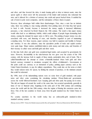 T h e E v a l u a t i o n o f m o n e y Page 9
and silver, and thus lowered the risks; it made loaning gold or silver at interest easier, since the
specie (gold or silver) never left the possession of the lender until someone else redeemed the
note; and it allowed for a division of currency into credit and specie backed forms. It enabled the
sale of stock in joint stock companies, and the redemption of those shares in paper.
However, these advantages held within them disadvantages. First, since a note has no intrinsic
value, there was nothing to stop issuing authorities from printing more of it than they had specie
to back it with. Second, because it increased the money supply, it increased inflationary
pressures, a fact observed by David Hume in the 18th century. The result is that paper money
would often lead to an inflationary bubble, which could collapse if people began demanding hard
money, causing the demand for paper notes to fall to zero. The printing of paper money was also
associated with wars, and financing of wars, and therefore regarded as part of maintaining
a standing army. For these reasons, paper currency was held in suspicion and hostility in Europe
and America. It was also addictive, since the speculative profits of trade and capital creation
were quite large. Major nations established mints to print money and mint coins, and branches of
their treasury to collect taxes and hold gold and silver stock.
At this time both silver and gold were considered legal tender, and accepted by governments for
taxes. However, the instability in the ratio between the two grew over the course of the 19th
century, with the increase both in supply of these metals, particularly silver, and of trade. This is
called bimetallism and the attempt to create a bimetallic standard where both gold and silver
backed currency remained in circulation occupied the efforts of inflationist’s. Governments at
this point could use currency as an instrument of policy, printing paper currency such as the
United States Greenback, to pay for military expenditures. They could also set the terms at which
they would redeem notes for specie, by limiting the amount of purchase, or the minimum amount
that could be redeemed.
By 1900, most of the industrializing nations were on some form of gold standard, with paper
notes and silver coins constituting the circulating medium. Private Banks and governments
across the world followed Gresham's Law: keeping gold and silver paid, but paying out in notes.
This did not happen all around the world at the same time, but occurred sporadically, generally in
times of war or financial crisis, beginning in the early part of the 20th century and continuing
across the world until the late 20th century, when the regime of floating fiat currencies came into
force. One of the last countries to break away from the gold standard was the United States in
1971.
No country anywhere in the world today has an enforceable gold standard or silver
standard currency system.
(Banaji,Jairus(2007). "Islam,the Mediterraneanandthe Rise ofCapitalism".Historical Materialism (Brill Publishers)
 