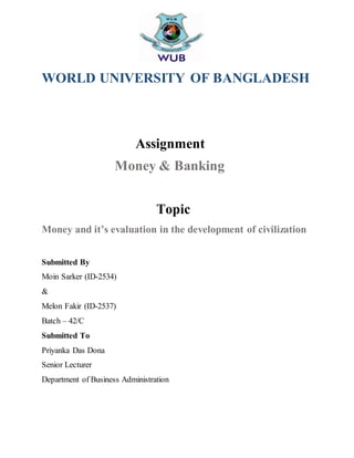 WORLD UNIVERSITY OF BANGLADESH
Assignment
Money & Banking
Topic
Money and it’s evaluation in the development of civilization
Submitted By
Moin Sarker (ID-2534)
&
Melon Fakir (ID-2537)
Batch – 42/C
Submitted To
Priyanka Das Dona
Senior Lecturer
Department of Business Administration
 