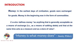 INTRODUCTION
Money: In the earliest days of civilization, goods were exchanged
for goods. Money in the beginning was in the form of commodities.
Crowther defines money “as anything that is generally acceptable as
a means of exchange (i.e., as a means of settling debts) and that at the
same time acts as a measure and as a store of value”.
“Money is what money does” - Stanley Withers
U n l o c k Y o u r M i n d
 