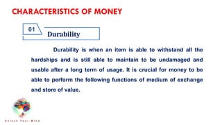 CHARACTERISTICS OF MONEY
Durability
01
U n l o c k Y o u r M i n d
Durability is when an item is able to withstand all the
hardships and is still able to maintain to be undamaged and
usable after a long term of usage. It is crucial for money to be
able to perform the following functions of medium of exchange
and store of value.
 