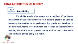 CHARACTERISTICS OF MONEY
Portability
02
U n l o c k Y o u r M i n d
Portability which also serves as a medium of exchange,
means that money can be movable from place to place to be used as
monetary transaction to be exchanged for goods and services. In
modern days, money is carried from one location to another without
needing much effort as all types of money such as cash notes, coins
and cards are carried easily in a wallet.
 