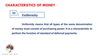 CHARACTERISTICS OF MONEY
Uniformity
04
U n l o c k Y o u r M i n d
Uniformity means that all types of the same denomination
of money must consist of purchasing power. It is a characteristic to
perform the function of standard of deferred payments.
 