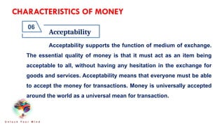 CHARACTERISTICS OF MONEY
Acceptability
06
U n l o c k Y o u r M i n d
Acceptability supports the function of medium of exchange.
The essential quality of money is that it must act as an item being
acceptable to all, without having any hesitation in the exchange for
goods and services. Acceptability means that everyone must be able
to accept the money for transactions. Money is universally accepted
around the world as a universal mean for transaction.
 