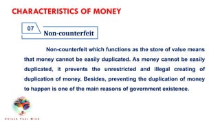 CHARACTERISTICS OF MONEY
Non-counterfeit
07
U n l o c k Y o u r M i n d
Non-counterfeit which functions as the store of value means
that money cannot be easily duplicated. As money cannot be easily
duplicated, it prevents the unrestricted and illegal creating of
duplication of money. Besides, preventing the duplication of money
to happen is one of the main reasons of government existence.
 