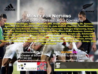MONEY FOR NOTHING
            AND YOUR CHANGE FOR FREE: AGILE CONTRACTS
   With help from Google, Yahoo, Microsoft, IBM, Oracle, MySpace, Adobe, GE, Siemens,
   BellSouth, GSI Commerce, Ulticom, Palm, St. Jude Medical, DigiChart, RosettaStone,
  Healthwise, Sony/Ericson, Accenture, Trifork, Systematic Software Engineering, Exigen
   Services, SirsiDynix, Softhouse, Philips Medical, Barclays Global Investors, Constant
  Contact, Wellogic, Inova Solutions, Medco, Saxo Bank, Xebia, Insight.com, SolutionsIQ,
 Crisp, Johns Hopkins APL, Motley Fool, Planon, OpenView Venture Partners, Juske Bank,
    BEC, Camp Scrum, DotWay AB, Ultimate Software, Scrum Training Institute, AtTask,
Intronix, Loyalty Lab, Version One, OpenView Labs, Central Desktop, Open-E, Zmags, eEye,
                                       Reality Digital



              Jeff Sutherland, Ph.D.            CEO,   scruminc
              Co-Creator of Scrum                   powered by OpenView Labs
 