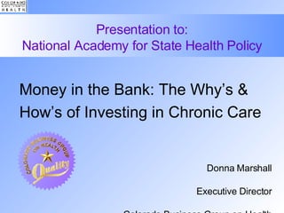 Presentation to: National Academy for State Health Policy Money in the Bank: The Why’s & How’s of Investing in Chronic Care Donna Marshall Executive Director Colorado Business Group on Health October 15, 2007 