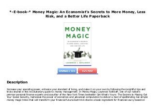 *-E-book-* Money Magic: An Economist’s Secrets to More Money, Less
Risk, and a Better Life Paperback
Increase your spending power, enhance your standard of living, and make it on your own by following the insightful tips and tricks shared in this revolutionary guide to money management. In Money Magic, Laurence Kotlikoff, one of our nation’s premier personal finance experts and coauthor of the New York Times bestseller Get What’s Yours: The Secrets to Maxing Out Your Social Security, harnesses the power of economics and advanced computation to deliver a host of spellbinding but simple money magic tricks that will transform your financial future.Each trick shares a basic ingredient for financial savvy based on economic common sense, not Wall Street snake oil. Whether you’re making education, career, marriage, lifestyle, housing, investment, retirement, or Social Security decisions, Money Magic offers a clear path to a richer, happier, and safer financial life. Money Magic’smost powerful act is transforming your financial thinking, explaining not just what to do, but why to do it. Get ready to discover the economics approach to financial planning—the fruit of a century’s worth of research by thousands of cloistered economic wizards whose now-accessible collective findings turn conventional financial advice on its head. But beware: Kotlikoff uses his soft heart, hard nose, dry wit, and flashing wand to cast a powerful spell, leaving you eager to accomplish what you formerly dreaded: financial planning.
Description
Increase your spending power, enhance your standard of living, and make it on your own by following the insightful tips and
tricks shared in this revolutionary guide to money management. In Money Magic, Laurence Kotlikoff, one of our nation’s
premier personal finance experts and coauthor of the New York Times bestseller Get What’s Yours: The Secrets to Maxing Out
Your Social Security, harnesses the power of economics and advanced computation to deliver a host of spellbinding but simple
money magic tricks that will transform your financial future.Each trick shares a basic ingredient for financial savvy based on
 