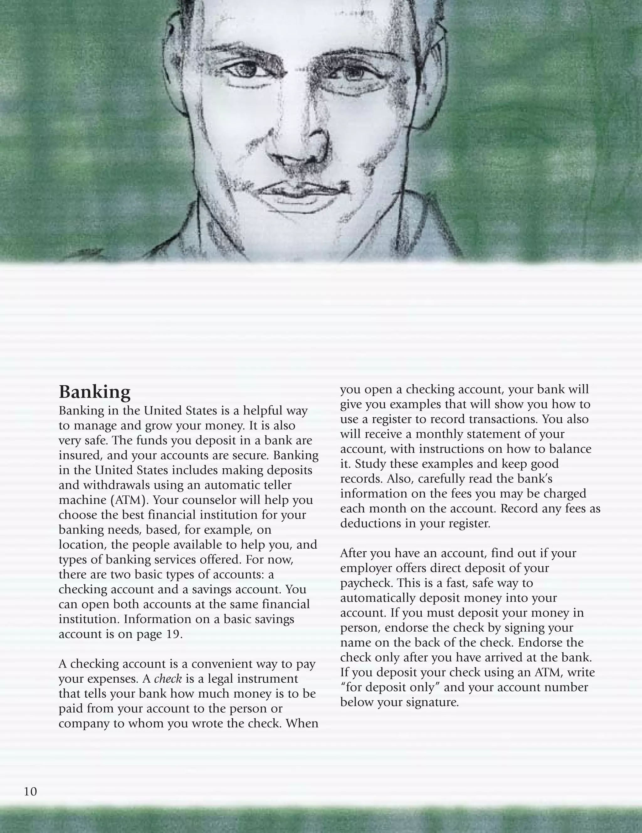 Banking                                           you open a checking account, your bank will
     Banking in the United States is a helpful way     give you examples that will show you how to
     to manage and grow your money. It is also         use a register to record transactions. You also
     very safe. The funds you deposit in a bank are    will receive a monthly statement of your
     insured, and your accounts are secure. Banking    account, with instructions on how to balance
     in the United States includes making deposits     it. Study these examples and keep good
     and withdrawals using an automatic teller         records. Also, carefully read the bank’s
     machine (ATM). Your counselor will help you       information on the fees you may be charged
     choose the best financial institution for your    each month on the account. Record any fees as
     banking needs, based, for example, on             deductions in your register.
     location, the people available to help you, and
     types of banking services offered. For now,       After you have an account, find out if your
     there are two basic types of accounts: a          employer offers direct deposit of your
     checking account and a savings account. You       paycheck. This is a fast, safe way to
     can open both accounts at the same financial      automatically deposit money into your
     institution. Information on a basic savings       account. If you must deposit your money in
     account is on page 19.                            person, endorse the check by signing your
                                                       name on the back of the check. Endorse the
     A checking account is a convenient way to pay     check only after you have arrived at the bank.
     your expenses. A check is a legal instrument      If you deposit your check using an ATM, write
     that tells your bank how much money is to be      “for deposit only” and your account number
     paid from your account to the person or           below your signature.
     company to whom you wrote the check. When




10
 