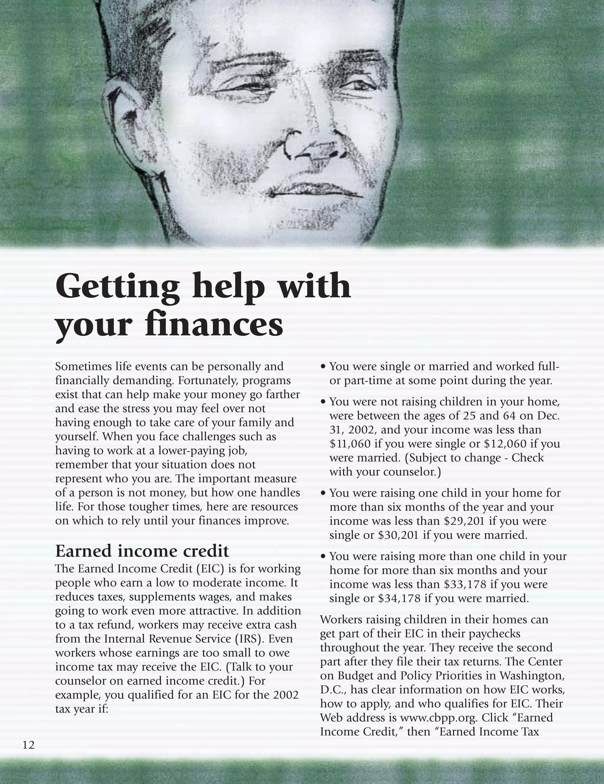 Getting help with
     your finances
     Sometimes life events can be personally and         • You were single or married and worked full-
     financially demanding. Fortunately, programs          or part-time at some point during the year.
     exist that can help make your money go farther
                                                         • You were not raising children in your home,
     and ease the stress you may feel over not
                                                           were between the ages of 25 and 64 on Dec.
     having enough to take care of your family and
                                                           31, 2002, and your income was less than
     yourself. When you face challenges such as
                                                           $11,060 if you were single or $12,060 if you
     having to work at a lower-paying job,
                                                           were married. (Subject to change - Check
     remember that your situation does not
                                                           with your counselor.)
     represent who you are. The important measure
     of a person is not money, but how one handles       • You were raising one child in your home for
     life. For those tougher times, here are resources     more than six months of the year and your
     on which to rely until your finances improve.         income was less than $29,201 if you were
                                                           single or $30,201 if you were married.
     Earned income credit                                • You were raising more than one child in your
     The Earned Income Credit (EIC) is for working         home for more than six months and your
     people who earn a low to moderate income. It          income was less than $33,178 if you were
     reduces taxes, supplements wages, and makes           single or $34,178 if you were married.
     going to work even more attractive. In addition
     to a tax refund, workers may receive extra cash     Workers raising children in their homes can
     from the Internal Revenue Service (IRS). Even       get part of their EIC in their paychecks
     workers whose earnings are too small to owe         throughout the year. They receive the second
     income tax may receive the EIC. (Talk to your       part after they file their tax returns. The Center
     counselor on earned income credit.) For             on Budget and Policy Priorities in Washington,
     example, you qualified for an EIC for the 2002      D.C., has clear information on how EIC works,
     tax year if:                                        how to apply, and who qualifies for EIC. Their
                                                         Web address is www.cbpp.org. Click “Earned
                                                         Income Credit,” then “Earned Income Tax
12
 