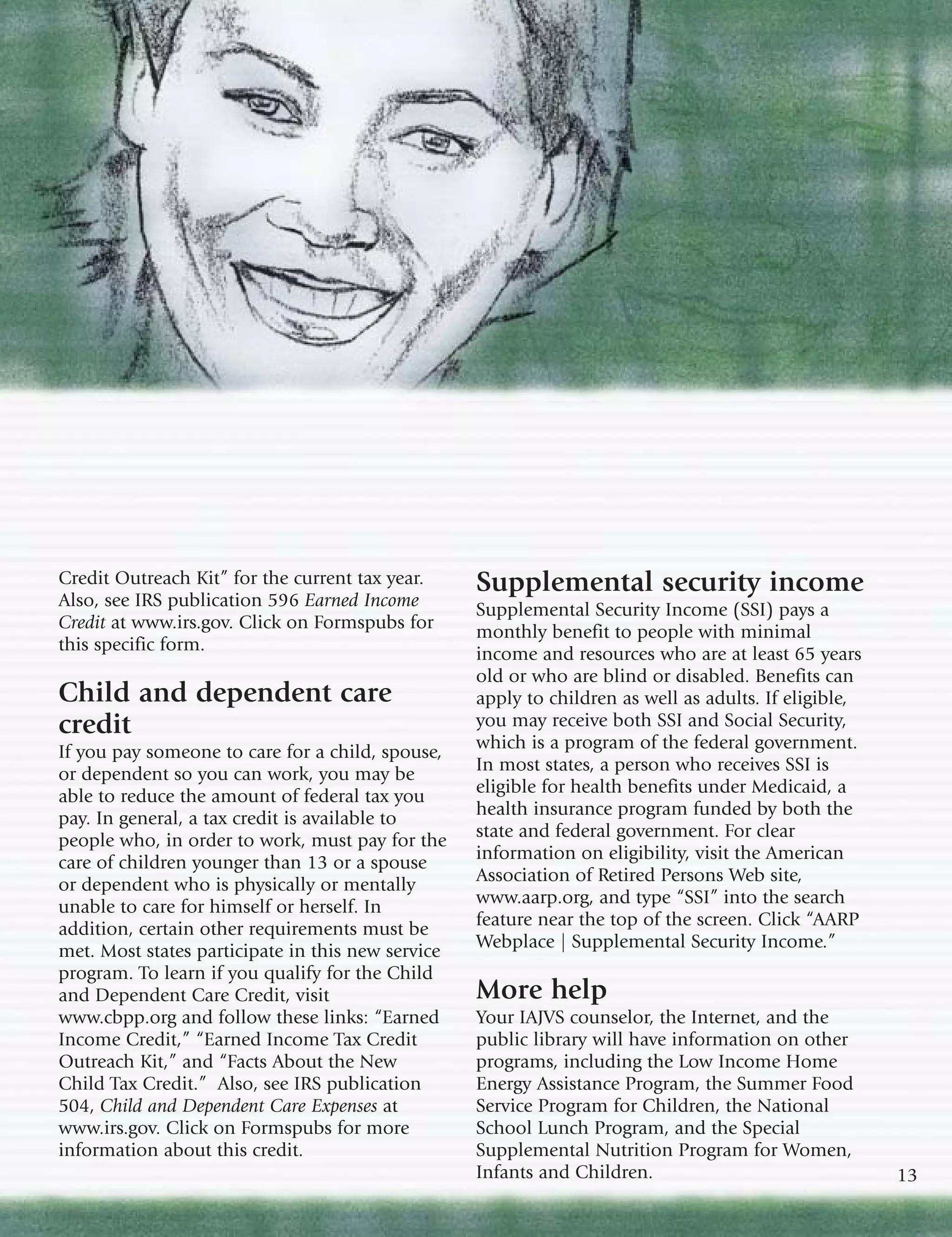 Credit Outreach Kit” for the current tax year.     Supplemental security income
Also, see IRS publication 596 Earned Income
                                                   Supplemental Security Income (SSI) pays a
Credit at www.irs.gov. Click on Formspubs for
                                                   monthly benefit to people with minimal
this specific form.
                                                   income and resources who are at least 65 years
                                                   old or who are blind or disabled. Benefits can
Child and dependent care                           apply to children as well as adults. If eligible,
credit                                             you may receive both SSI and Social Security,
If you pay someone to care for a child, spouse,    which is a program of the federal government.
or dependent so you can work, you may be           In most states, a person who receives SSI is
able to reduce the amount of federal tax you       eligible for health benefits under Medicaid, a
pay. In general, a tax credit is available to      health insurance program funded by both the
people who, in order to work, must pay for the     state and federal government. For clear
care of children younger than 13 or a spouse       information on eligibility, visit the American
or dependent who is physically or mentally         Association of Retired Persons Web site,
unable to care for himself or herself. In          www.aarp.org, and type “SSI” into the search
addition, certain other requirements must be       feature near the top of the screen. Click “AARP
met. Most states participate in this new service   Webplace | Supplemental Security Income.”
program. To learn if you qualify for the Child
and Dependent Care Credit, visit                   More help
www.cbpp.org and follow these links: “Earned       Your IAJVS counselor, the Internet, and the
Income Credit,” “Earned Income Tax Credit          public library will have information on other
Outreach Kit,” and “Facts About the New            programs, including the Low Income Home
Child Tax Credit.” Also, see IRS publication       Energy Assistance Program, the Summer Food
504, Child and Dependent Care Expenses at          Service Program for Children, the National
www.irs.gov. Click on Formspubs for more           School Lunch Program, and the Special
information about this credit.                     Supplemental Nutrition Program for Women,
                                                   Infants and Children.                               13
 