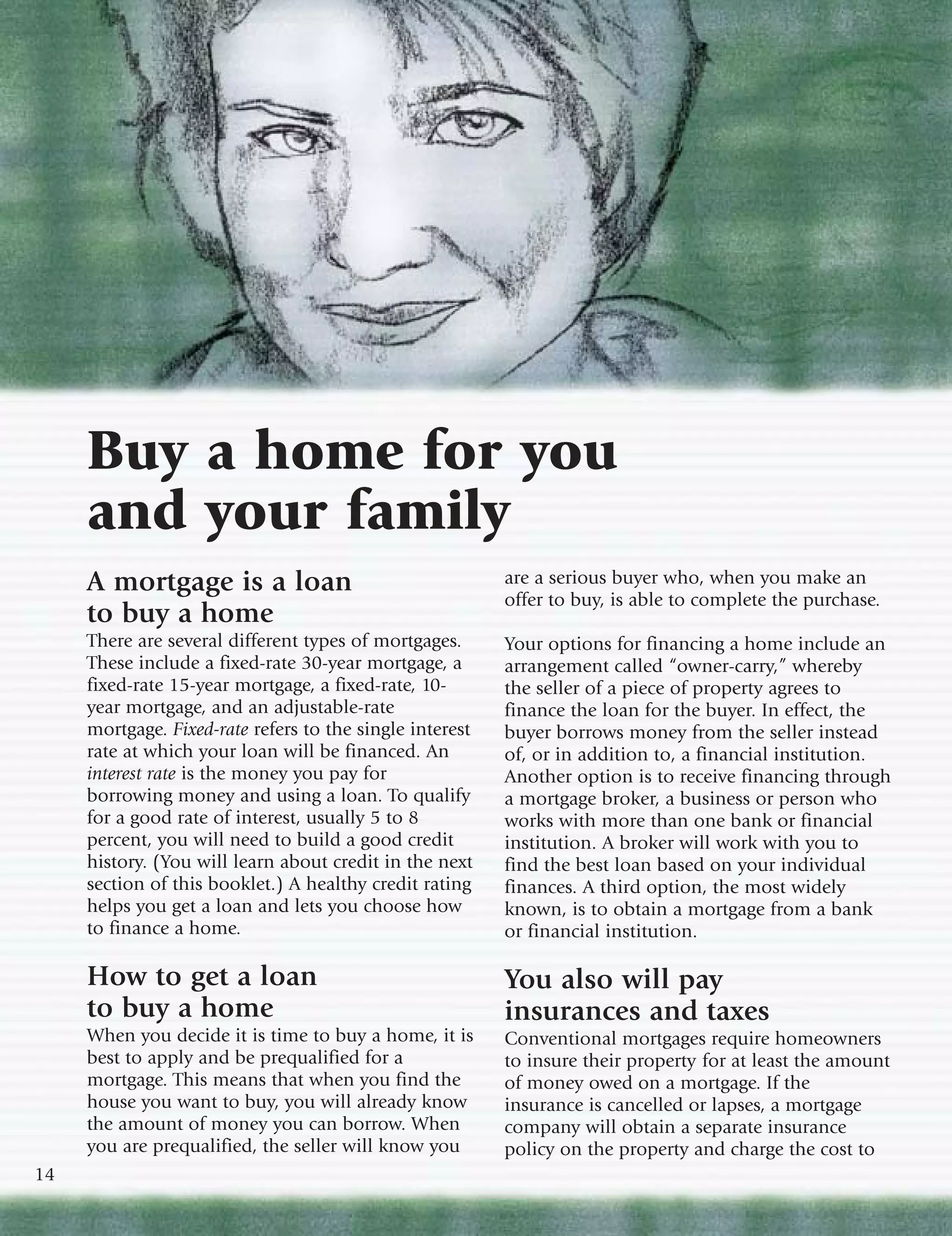 Buy a home for you
     and your family
     A mortgage is a loan                                 are a serious buyer who, when you make an
                                                          offer to buy, is able to complete the purchase.
     to buy a home
     There are several different types of mortgages.      Your options for financing a home include an
     These include a fixed-rate 30-year mortgage, a       arrangement called “owner-carry,” whereby
     fixed-rate 15-year mortgage, a fixed-rate, 10-       the seller of a piece of property agrees to
     year mortgage, and an adjustable-rate                finance the loan for the buyer. In effect, the
     mortgage. Fixed-rate refers to the single interest   buyer borrows money from the seller instead
     rate at which your loan will be financed. An         of, or in addition to, a financial institution.
     interest rate is the money you pay for               Another option is to receive financing through
     borrowing money and using a loan. To qualify         a mortgage broker, a business or person who
     for a good rate of interest, usually 5 to 8          works with more than one bank or financial
     percent, you will need to build a good credit        institution. A broker will work with you to
     history. (You will learn about credit in the next    find the best loan based on your individual
     section of this booklet.) A healthy credit rating    finances. A third option, the most widely
     helps you get a loan and lets you choose how         known, is to obtain a mortgage from a bank
     to finance a home.                                   or financial institution.

     How to get a loan                                    You also will pay
     to buy a home                                        insurances and taxes
     When you decide it is time to buy a home, it is      Conventional mortgages require homeowners
     best to apply and be prequalified for a              to insure their property for at least the amount
     mortgage. This means that when you find the          of money owed on a mortgage. If the
     house you want to buy, you will already know         insurance is cancelled or lapses, a mortgage
     the amount of money you can borrow. When             company will obtain a separate insurance
     you are prequalified, the seller will know you       policy on the property and charge the cost to
14
 
