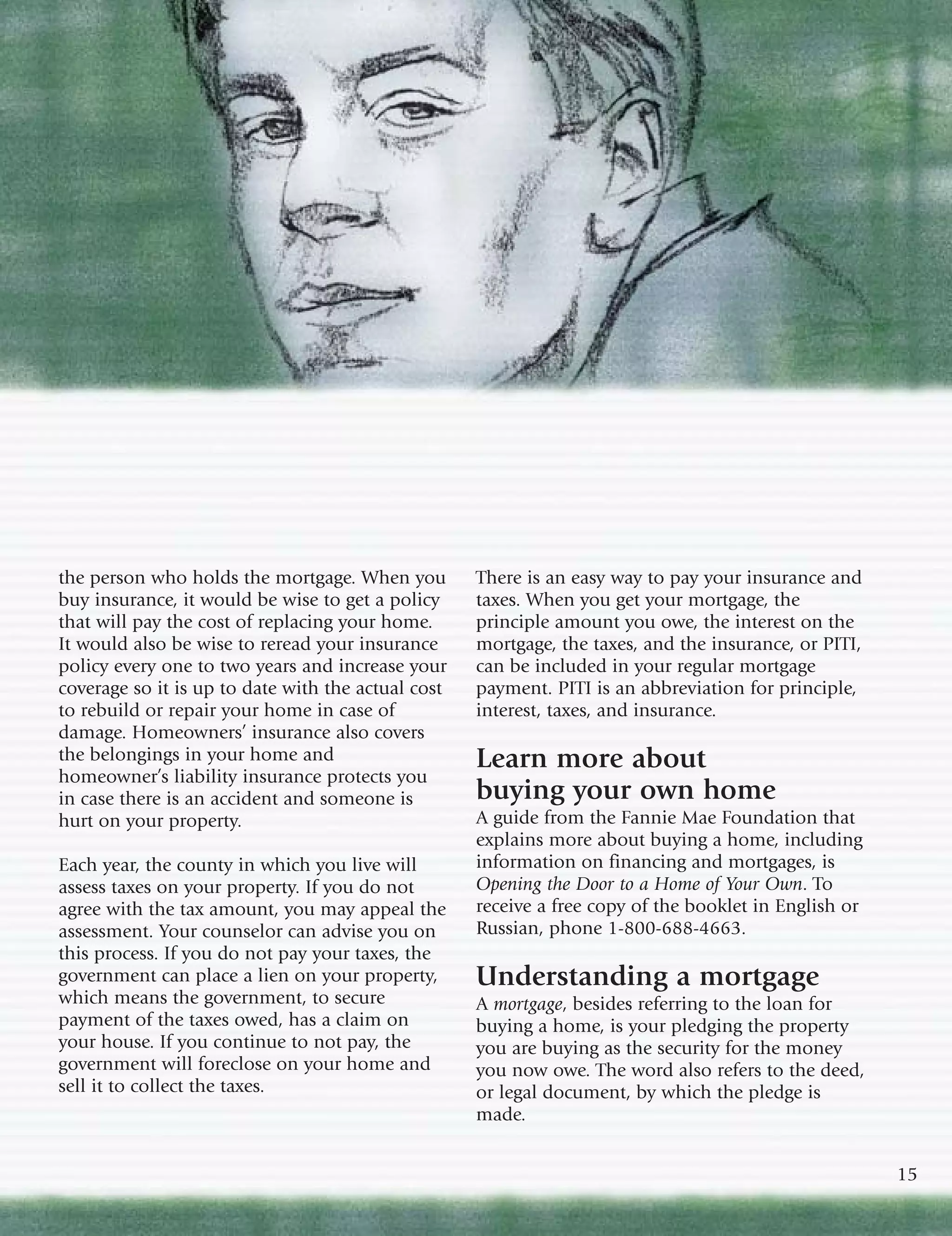 the person who holds the mortgage. When you         There is an easy way to pay your insurance and
buy insurance, it would be wise to get a policy     taxes. When you get your mortgage, the
that will pay the cost of replacing your home.      principle amount you owe, the interest on the
It would also be wise to reread your insurance      mortgage, the taxes, and the insurance, or PITI,
policy every one to two years and increase your     can be included in your regular mortgage
coverage so it is up to date with the actual cost   payment. PITI is an abbreviation for principle,
to rebuild or repair your home in case of           interest, taxes, and insurance.
damage. Homeowners’ insurance also covers
the belongings in your home and                     Learn more about
homeowner’s liability insurance protects you
in case there is an accident and someone is         buying your own home
hurt on your property.                              A guide from the Fannie Mae Foundation that
                                                    explains more about buying a home, including
Each year, the county in which you live will        information on financing and mortgages, is
assess taxes on your property. If you do not        Opening the Door to a Home of Your Own. To
agree with the tax amount, you may appeal the       receive a free copy of the booklet in English or
assessment. Your counselor can advise you on        Russian, phone 1-800-688-4663.
this process. If you do not pay your taxes, the
government can place a lien on your property,       Understanding a mortgage
which means the government, to secure               A mortgage, besides referring to the loan for
payment of the taxes owed, has a claim on           buying a home, is your pledging the property
your house. If you continue to not pay, the         you are buying as the security for the money
government will foreclose on your home and          you now owe. The word also refers to the deed,
sell it to collect the taxes.                       or legal document, by which the pledge is
                                                    made.


                                                                                                       15
 