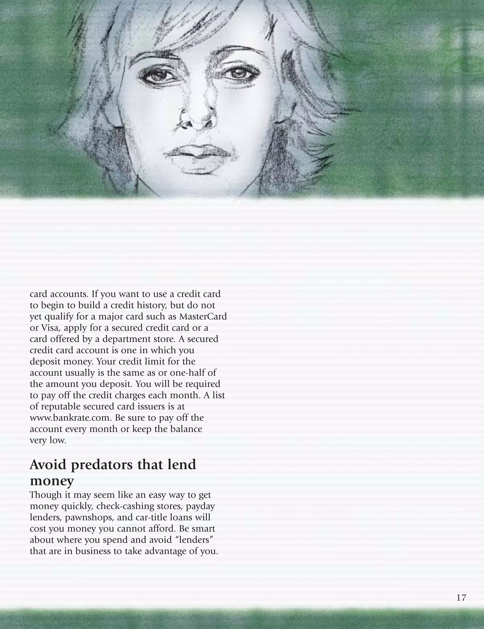 card accounts. If you want to use a credit card
to begin to build a credit history, but do not
yet qualify for a major card such as MasterCard
or Visa, apply for a secured credit card or a
card offered by a department store. A secured
credit card account is one in which you
deposit money. Your credit limit for the
account usually is the same as or one-half of
the amount you deposit. You will be required
to pay off the credit charges each month. A list
of reputable secured card issuers is at
www.bankrate.com. Be sure to pay off the
account every month or keep the balance
very low.

Avoid predators that lend
money
Though it may seem like an easy way to get
money quickly, check-cashing stores, payday
lenders, pawnshops, and car-title loans will
cost you money you cannot afford. Be smart
about where you spend and avoid “lenders”
that are in business to take advantage of you.



                                                   17
 