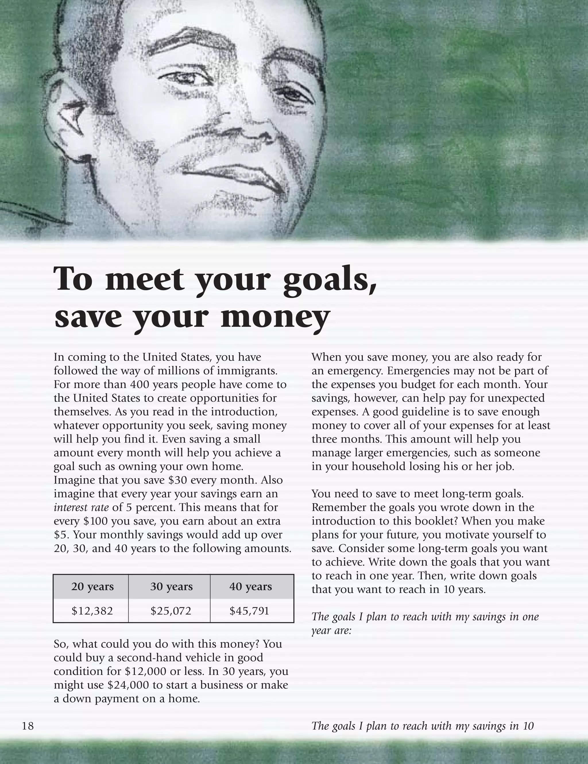 To meet your goals,
     save your money
     In coming to the United States, you have          When you save money, you are also ready for
     followed the way of millions of immigrants.       an emergency. Emergencies may not be part of
     For more than 400 years people have come to       the expenses you budget for each month. Your
     the United States to create opportunities for     savings, however, can help pay for unexpected
     themselves. As you read in the introduction,      expenses. A good guideline is to save enough
     whatever opportunity you seek, saving money       money to cover all of your expenses for at least
     will help you find it. Even saving a small        three months. This amount will help you
     amount every month will help you achieve a        manage larger emergencies, such as someone
     goal such as owning your own home.                in your household losing his or her job.
     Imagine that you save $30 every month. Also
     imagine that every year your savings earn an      You need to save to meet long-term goals.
     interest rate of 5 percent. This means that for   Remember the goals you wrote down in the
     every $100 you save, you earn about an extra      introduction to this booklet? When you make
     $5. Your monthly savings would add up over        plans for your future, you motivate yourself to
     20, 30, and 40 years to the following amounts.    save. Consider some long-term goals you want
                                                       to achieve. Write down the goals that you want
                                                       to reach in one year. Then, write down goals
        20 years        30 years        40 years       that you want to reach in 10 years.
        $12,382         $25,072         $45,791        The goals I plan to reach with my savings in one
                                                       year are:
     So, what could you do with this money? You
     could buy a second-hand vehicle in good
     condition for $12,000 or less. In 30 years, you
     might use $24,000 to start a business or make
     a down payment on a home.

18                                                     The goals I plan to reach with my savings in 10
 