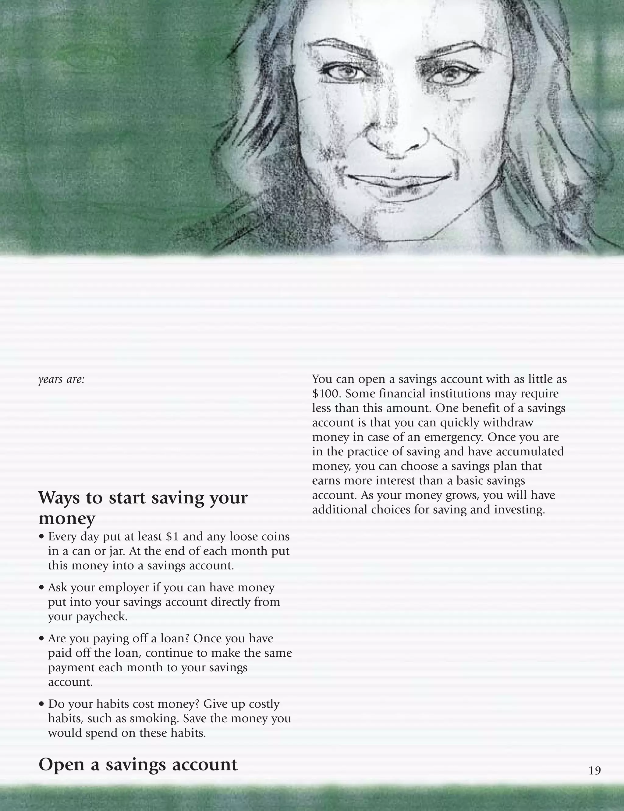 years are:                                        You can open a savings account with as little as
                                                  $100. Some financial institutions may require
                                                  less than this amount. One benefit of a savings
                                                  account is that you can quickly withdraw
                                                  money in case of an emergency. Once you are
                                                  in the practice of saving and have accumulated
                                                  money, you can choose a savings plan that
                                                  earns more interest than a basic savings
Ways to start saving your                         account. As your money grows, you will have
                                                  additional choices for saving and investing.
money
• Every day put at least $1 and any loose coins
  in a can or jar. At the end of each month put
  this money into a savings account.
• Ask your employer if you can have money
  put into your savings account directly from
  your paycheck.
• Are you paying off a loan? Once you have
  paid off the loan, continue to make the same
  payment each month to your savings
  account.
• Do your habits cost money? Give up costly
  habits, such as smoking. Save the money you
  would spend on these habits.

Open a savings account                                                                               19
 