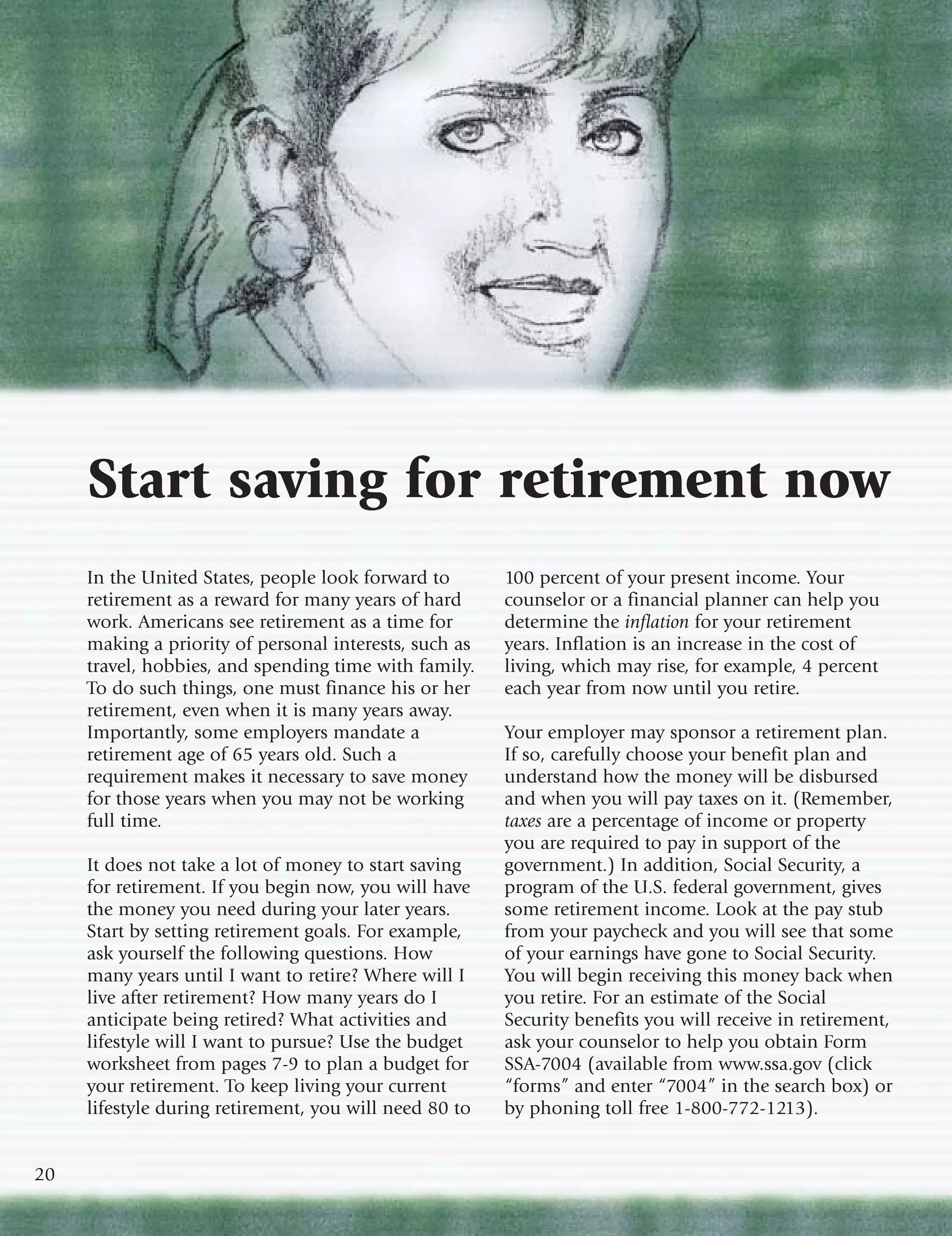 Start saving for retirement now
     In the United States, people look forward to       100 percent of your present income. Your
     retirement as a reward for many years of hard      counselor or a financial planner can help you
     work. Americans see retirement as a time for       determine the inflation for your retirement
     making a priority of personal interests, such as   years. Inflation is an increase in the cost of
     travel, hobbies, and spending time with family.    living, which may rise, for example, 4 percent
     To do such things, one must finance his or her     each year from now until you retire.
     retirement, even when it is many years away.
     Importantly, some employers mandate a              Your employer may sponsor a retirement plan.
     retirement age of 65 years old. Such a             If so, carefully choose your benefit plan and
     requirement makes it necessary to save money       understand how the money will be disbursed
     for those years when you may not be working        and when you will pay taxes on it. (Remember,
     full time.                                         taxes are a percentage of income or property
                                                        you are required to pay in support of the
     It does not take a lot of money to start saving    government.) In addition, Social Security, a
     for retirement. If you begin now, you will have    program of the U.S. federal government, gives
     the money you need during your later years.        some retirement income. Look at the pay stub
     Start by setting retirement goals. For example,    from your paycheck and you will see that some
     ask yourself the following questions. How          of your earnings have gone to Social Security.
     many years until I want to retire? Where will I    You will begin receiving this money back when
     live after retirement? How many years do I         you retire. For an estimate of the Social
     anticipate being retired? What activities and      Security benefits you will receive in retirement,
     lifestyle will I want to pursue? Use the budget    ask your counselor to help you obtain Form
     worksheet from pages 7-9 to plan a budget for      SSA-7004 (available from www.ssa.gov (click
     your retirement. To keep living your current       “forms” and enter “7004” in the search box) or
     lifestyle during retirement, you will need 80 to   by phoning toll free 1-800-772-1213).


20
 