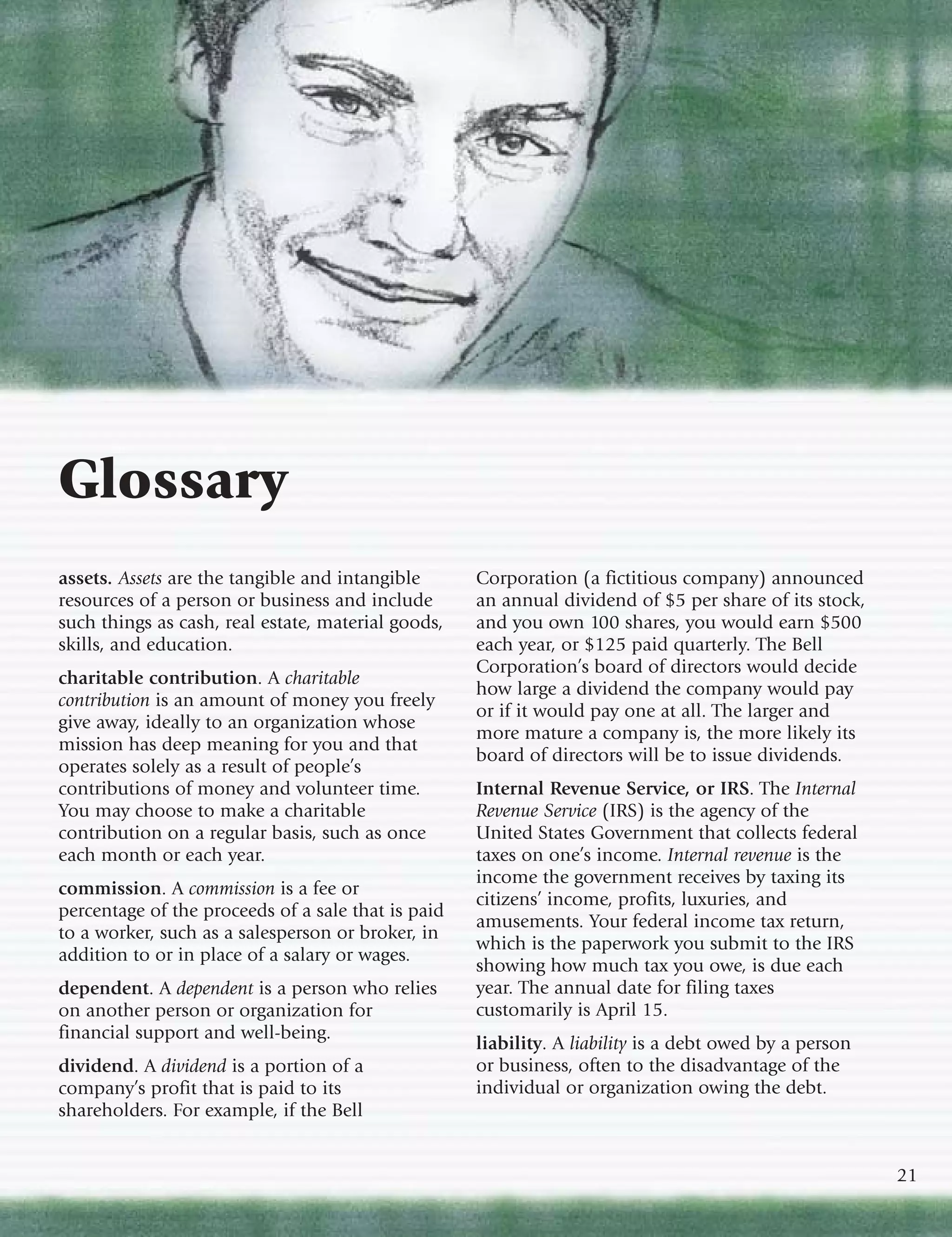 Glossary
assets. Assets are the tangible and intangible      Corporation (a fictitious company) announced
resources of a person or business and include       an annual dividend of $5 per share of its stock,
such things as cash, real estate, material goods,   and you own 100 shares, you would earn $500
skills, and education.                              each year, or $125 paid quarterly. The Bell
                                                    Corporation’s board of directors would decide
charitable contribution. A charitable
                                                    how large a dividend the company would pay
contribution is an amount of money you freely
                                                    or if it would pay one at all. The larger and
give away, ideally to an organization whose
                                                    more mature a company is, the more likely its
mission has deep meaning for you and that
                                                    board of directors will be to issue dividends.
operates solely as a result of people’s
contributions of money and volunteer time.          Internal Revenue Service, or IRS. The Internal
You may choose to make a charitable                 Revenue Service (IRS) is the agency of the
contribution on a regular basis, such as once       United States Government that collects federal
each month or each year.                            taxes on one’s income. Internal revenue is the
                                                    income the government receives by taxing its
commission. A commission is a fee or
                                                    citizens’ income, profits, luxuries, and
percentage of the proceeds of a sale that is paid
                                                    amusements. Your federal income tax return,
to a worker, such as a salesperson or broker, in
                                                    which is the paperwork you submit to the IRS
addition to or in place of a salary or wages.
                                                    showing how much tax you owe, is due each
dependent. A dependent is a person who relies       year. The annual date for filing taxes
on another person or organization for               customarily is April 15.
financial support and well-being.
                                                    liability. A liability is a debt owed by a person
dividend. A dividend is a portion of a              or business, often to the disadvantage of the
company’s profit that is paid to its                individual or organization owing the debt.
shareholders. For example, if the Bell


                                                                                                        21
 