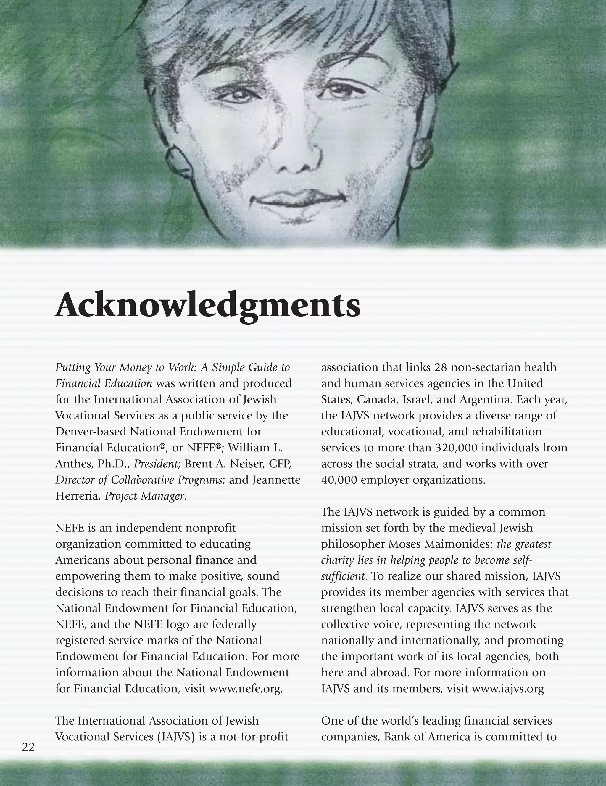 Acknowledgments
     Putting Your Money to Work: A Simple Guide to       association that links 28 non-sectarian health
     Financial Education was written and produced        and human services agencies in the United
     for the International Association of Jewish         States, Canada, Israel, and Argentina. Each year,
     Vocational Services as a public service by the      the IAJVS network provides a diverse range of
     Denver-based National Endowment for                 educational, vocational, and rehabilitation
     Financial Education®, or NEFE®; William L.          services to more than 320,000 individuals from
     Anthes, Ph.D., President; Brent A. Neiser, CFP,     across the social strata, and works with over
     Director of Collaborative Programs; and Jeannette   40,000 employer organizations.
     Herreria, Project Manager.
                                                         The IAJVS network is guided by a common
     NEFE is an independent nonprofit                    mission set forth by the medieval Jewish
     organization committed to educating                 philosopher Moses Maimonides: the greatest
     Americans about personal finance and                charity lies in helping people to become self-
     empowering them to make positive, sound             sufficient. To realize our shared mission, IAJVS
     decisions to reach their financial goals. The       provides its member agencies with services that
     National Endowment for Financial Education,         strengthen local capacity. IAJVS serves as the
     NEFE, and the NEFE logo are federally               collective voice, representing the network
     registered service marks of the National            nationally and internationally, and promoting
     Endowment for Financial Education. For more         the important work of its local agencies, both
     information about the National Endowment            here and abroad. For more information on
     for Financial Education, visit www.nefe.org.        IAJVS and its members, visit www.iajvs.org

     The International Association of Jewish             One of the world’s leading financial services
     Vocational Services (IAJVS) is a not-for-profit     companies, Bank of America is committed to
22
 
