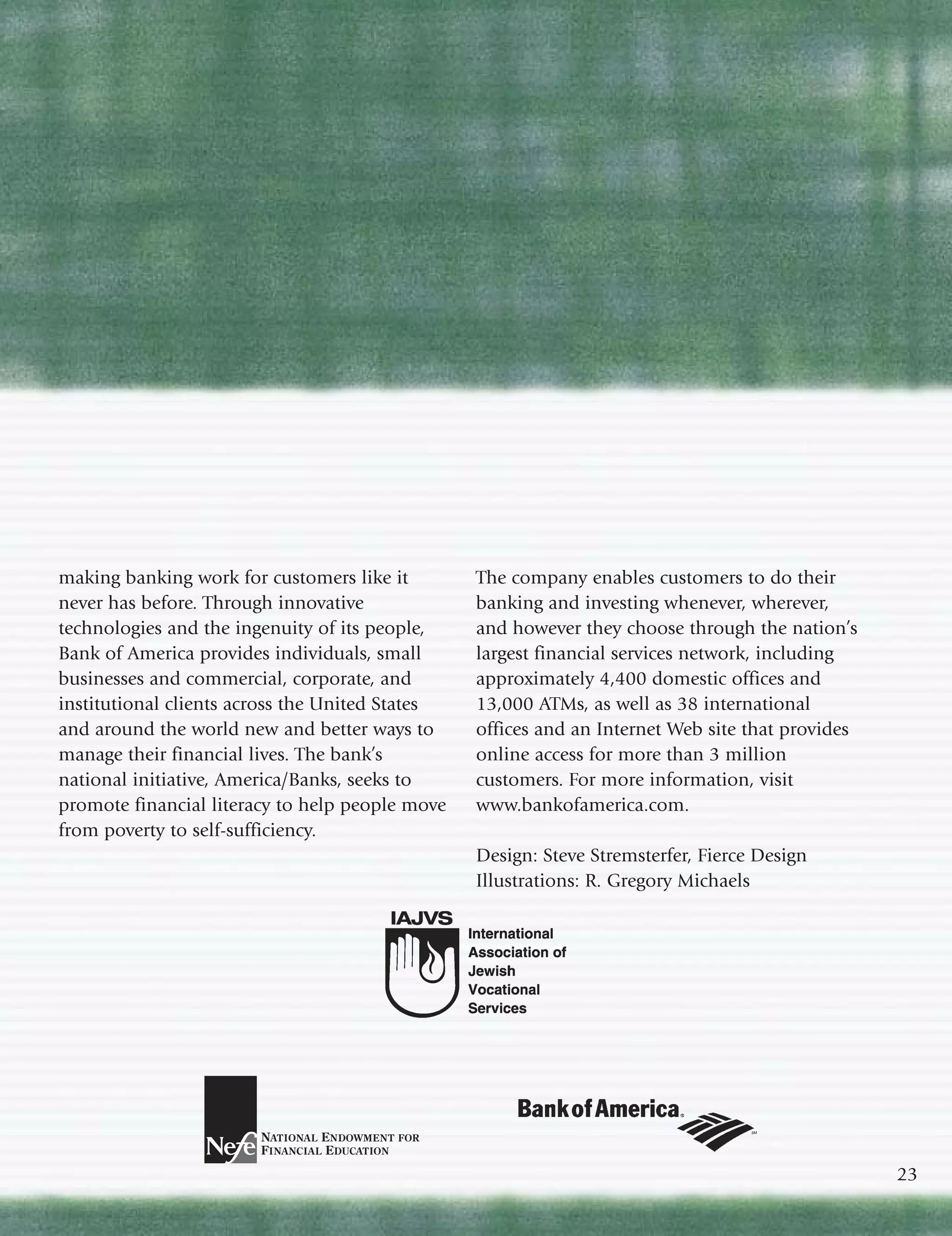 making banking work for customers like it        The company enables customers to do their
never has before. Through innovative             banking and investing whenever, wherever,
technologies and the ingenuity of its people,    and however they choose through the nation’s
Bank of America provides individuals, small      largest financial services network, including
businesses and commercial, corporate, and        approximately 4,400 domestic offices and
institutional clients across the United States   13,000 ATMs, as well as 38 international
and around the world new and better ways to      offices and an Internet Web site that provides
manage their financial lives. The bank’s         online access for more than 3 million
national initiative, America/Banks, seeks to     customers. For more information, visit
promote financial literacy to help people move   www.bankofamerica.com.
from poverty to self-sufficiency.
                                                 Design: Steve Stremsterfer, Fierce Design
                                                 Illustrations: R. Gregory Michaels




                                                                                                  23
 