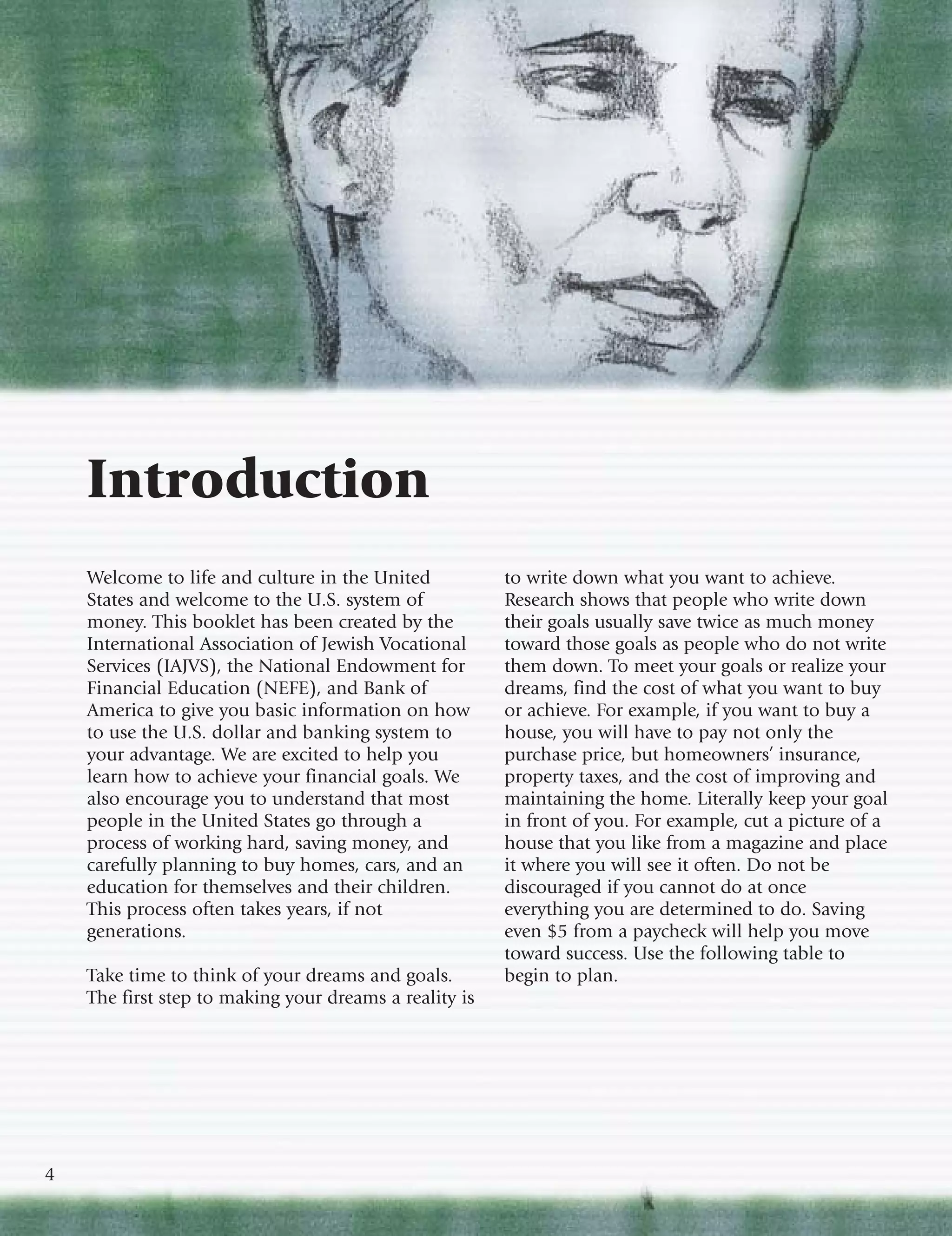 Introduction
    Welcome to life and culture in the United           to write down what you want to achieve.
    States and welcome to the U.S. system of            Research shows that people who write down
    money. This booklet has been created by the         their goals usually save twice as much money
    International Association of Jewish Vocational      toward those goals as people who do not write
    Services (IAJVS), the National Endowment for        them down. To meet your goals or realize your
    Financial Education (NEFE), and Bank of             dreams, find the cost of what you want to buy
    America to give you basic information on how        or achieve. For example, if you want to buy a
    to use the U.S. dollar and banking system to        house, you will have to pay not only the
    your advantage. We are excited to help you          purchase price, but homeowners’ insurance,
    learn how to achieve your financial goals. We       property taxes, and the cost of improving and
    also encourage you to understand that most          maintaining the home. Literally keep your goal
    people in the United States go through a            in front of you. For example, cut a picture of a
    process of working hard, saving money, and          house that you like from a magazine and place
    carefully planning to buy homes, cars, and an       it where you will see it often. Do not be
    education for themselves and their children.        discouraged if you cannot do at once
    This process often takes years, if not              everything you are determined to do. Saving
    generations.                                        even $5 from a paycheck will help you move
                                                        toward success. Use the following table to
    Take time to think of your dreams and goals.        begin to plan.
    The first step to making your dreams a reality is




4
 