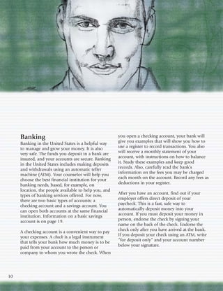Banking                                           you open a checking account, your bank will
     Banking in the United States is a helpful way     give you examples that will show you how to
     to manage and grow your money. It is also         use a register to record transactions. You also
     very safe. The funds you deposit in a bank are    will receive a monthly statement of your
     insured, and your accounts are secure. Banking    account, with instructions on how to balance
     in the United States includes making deposits     it. Study these examples and keep good
     and withdrawals using an automatic teller         records. Also, carefully read the bank’s
     machine (ATM). Your counselor will help you       information on the fees you may be charged
     choose the best financial institution for your    each month on the account. Record any fees as
     banking needs, based, for example, on             deductions in your register.
     location, the people available to help you, and
     types of banking services offered. For now,       After you have an account, find out if your
     there are two basic types of accounts: a          employer offers direct deposit of your
     checking account and a savings account. You       paycheck. This is a fast, safe way to
     can open both accounts at the same financial      automatically deposit money into your
     institution. Information on a basic savings       account. If you must deposit your money in
     account is on page 19.                            person, endorse the check by signing your
                                                       name on the back of the check. Endorse the
     A checking account is a convenient way to pay     check only after you have arrived at the bank.
     your expenses. A check is a legal instrument      If you deposit your check using an ATM, write
     that tells your bank how much money is to be      “for deposit only” and your account number
     paid from your account to the person or           below your signature.
     company to whom you wrote the check. When




10
 