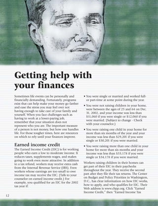 Getting help with
     your finances
     Sometimes life events can be personally and         • You were single or married and worked full-
     financially demanding. Fortunately, programs          or part-time at some point during the year.
     exist that can help make your money go farther
                                                         • You were not raising children in your home,
     and ease the stress you may feel over not
                                                           were between the ages of 25 and 64 on Dec.
     having enough to take care of your family and
                                                           31, 2002, and your income was less than
     yourself. When you face challenges such as
                                                           $11,060 if you were single or $12,060 if you
     having to work at a lower-paying job,
                                                           were married. (Subject to change - Check
     remember that your situation does not
                                                           with your counselor.)
     represent who you are. The important measure
     of a person is not money, but how one handles       • You were raising one child in your home for
     life. For those tougher times, here are resources     more than six months of the year and your
     on which to rely until your finances improve.         income was less than $29,201 if you were
                                                           single or $30,201 if you were married.
     Earned income credit                                • You were raising more than one child in your
     The Earned Income Credit (EIC) is for working         home for more than six months and your
     people who earn a low to moderate income. It          income was less than $33,178 if you were
     reduces taxes, supplements wages, and makes           single or $34,178 if you were married.
     going to work even more attractive. In addition
     to a tax refund, workers may receive extra cash     Workers raising children in their homes can
     from the Internal Revenue Service (IRS). Even       get part of their EIC in their paychecks
     workers whose earnings are too small to owe         throughout the year. They receive the second
     income tax may receive the EIC. (Talk to your       part after they file their tax returns. The Center
     counselor on earned income credit.) For             on Budget and Policy Priorities in Washington,
     example, you qualified for an EIC for the 2002      D.C., has clear information on how EIC works,
     tax year if:                                        how to apply, and who qualifies for EIC. Their
                                                         Web address is www.cbpp.org. Click “Earned
                                                         Income Credit,” then “Earned Income Tax
12
 