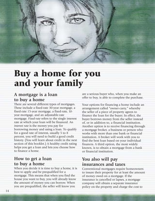 Buy a home for you
     and your family
     A mortgage is a loan                                 are a serious buyer who, when you make an
                                                          offer to buy, is able to complete the purchase.
     to buy a home
     There are several different types of mortgages.      Your options for financing a home include an
     These include a fixed-rate 30-year mortgage, a       arrangement called “owner-carry,” whereby
     fixed-rate 15-year mortgage, a fixed-rate, 10-       the seller of a piece of property agrees to
     year mortgage, and an adjustable-rate                finance the loan for the buyer. In effect, the
     mortgage. Fixed-rate refers to the single interest   buyer borrows money from the seller instead
     rate at which your loan will be financed. An         of, or in addition to, a financial institution.
     interest rate is the money you pay for               Another option is to receive financing through
     borrowing money and using a loan. To qualify         a mortgage broker, a business or person who
     for a good rate of interest, usually 5 to 8          works with more than one bank or financial
     percent, you will need to build a good credit        institution. A broker will work with you to
     history. (You will learn about credit in the next    find the best loan based on your individual
     section of this booklet.) A healthy credit rating    finances. A third option, the most widely
     helps you get a loan and lets you choose how         known, is to obtain a mortgage from a bank
     to finance a home.                                   or financial institution.

     How to get a loan                                    You also will pay
     to buy a home                                        insurances and taxes
     When you decide it is time to buy a home, it is      Conventional mortgages require homeowners
     best to apply and be prequalified for a              to insure their property for at least the amount
     mortgage. This means that when you find the          of money owed on a mortgage. If the
     house you want to buy, you will already know         insurance is cancelled or lapses, a mortgage
     the amount of money you can borrow. When             company will obtain a separate insurance
     you are prequalified, the seller will know you       policy on the property and charge the cost to
14
 
