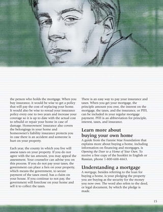 the person who holds the mortgage. When you         There is an easy way to pay your insurance and
buy insurance, it would be wise to get a policy     taxes. When you get your mortgage, the
that will pay the cost of replacing your home.      principle amount you owe, the interest on the
It would also be wise to reread your insurance      mortgage, the taxes, and the insurance, or PITI,
policy every one to two years and increase your     can be included in your regular mortgage
coverage so it is up to date with the actual cost   payment. PITI is an abbreviation for principle,
to rebuild or repair your home in case of           interest, taxes, and insurance.
damage. Homeowners’ insurance also covers
the belongings in your home and                     Learn more about
homeowner’s liability insurance protects you
in case there is an accident and someone is         buying your own home
hurt on your property.                              A guide from the Fannie Mae Foundation that
                                                    explains more about buying a home, including
Each year, the county in which you live will        information on financing and mortgages, is
assess taxes on your property. If you do not        Opening the Door to a Home of Your Own. To
agree with the tax amount, you may appeal the       receive a free copy of the booklet in English or
assessment. Your counselor can advise you on        Russian, phone 1-800-688-4663.
this process. If you do not pay your taxes, the
government can place a lien on your property,       Understanding a mortgage
which means the government, to secure               A mortgage, besides referring to the loan for
payment of the taxes owed, has a claim on           buying a home, is your pledging the property
your house. If you continue to not pay, the         you are buying as the security for the money
government will foreclose on your home and          you now owe. The word also refers to the deed,
sell it to collect the taxes.                       or legal document, by which the pledge is
                                                    made.


                                                                                                       15
 