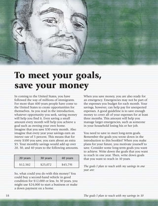 To meet your goals,
     save your money
     In coming to the United States, you have          When you save money, you are also ready for
     followed the way of millions of immigrants.       an emergency. Emergencies may not be part of
     For more than 400 years people have come to       the expenses you budget for each month. Your
     the United States to create opportunities for     savings, however, can help pay for unexpected
     themselves. As you read in the introduction,      expenses. A good guideline is to save enough
     whatever opportunity you seek, saving money       money to cover all of your expenses for at least
     will help you find it. Even saving a small        three months. This amount will help you
     amount every month will help you achieve a        manage larger emergencies, such as someone
     goal such as owning your own home.                in your household losing his or her job.
     Imagine that you save $30 every month. Also
     imagine that every year your savings earn an      You need to save to meet long-term goals.
     interest rate of 5 percent. This means that for   Remember the goals you wrote down in the
     every $100 you save, you earn about an extra      introduction to this booklet? When you make
     $5. Your monthly savings would add up over        plans for your future, you motivate yourself to
     20, 30, and 40 years to the following amounts.    save. Consider some long-term goals you want
                                                       to achieve. Write down the goals that you want
                                                       to reach in one year. Then, write down goals
        20 years        30 years        40 years       that you want to reach in 10 years.
        $12,382         $25,072         $45,791        The goals I plan to reach with my savings in one
                                                       year are:
     So, what could you do with this money? You
     could buy a second-hand vehicle in good
     condition for $12,000 or less. In 30 years, you
     might use $24,000 to start a business or make
     a down payment on a home.

18                                                     The goals I plan to reach with my savings in 10
 
