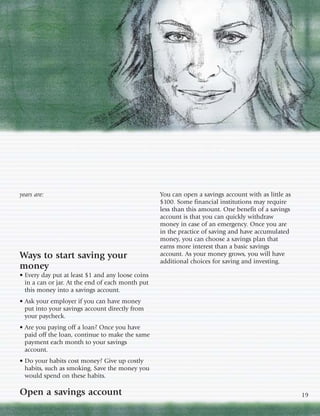 years are:                                        You can open a savings account with as little as
                                                  $100. Some financial institutions may require
                                                  less than this amount. One benefit of a savings
                                                  account is that you can quickly withdraw
                                                  money in case of an emergency. Once you are
                                                  in the practice of saving and have accumulated
                                                  money, you can choose a savings plan that
                                                  earns more interest than a basic savings
Ways to start saving your                         account. As your money grows, you will have
                                                  additional choices for saving and investing.
money
• Every day put at least $1 and any loose coins
  in a can or jar. At the end of each month put
  this money into a savings account.
• Ask your employer if you can have money
  put into your savings account directly from
  your paycheck.
• Are you paying off a loan? Once you have
  paid off the loan, continue to make the same
  payment each month to your savings
  account.
• Do your habits cost money? Give up costly
  habits, such as smoking. Save the money you
  would spend on these habits.

Open a savings account                                                                               19
 
