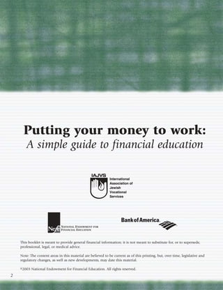 Putting your money to work:
       A simple guide to financial education




    This booklet is meant to provide general financial information; it is not meant to substitute for, or to supersede,
    professional, legal, or medical advice.

    Note: The content areas in this material are believed to be current as of this printing, but, over time, legislative and
    regulatory changes, as well as new developments, may date this material.

    ©2003 National Endowment for Financial Education. All rights reserved.
2
 