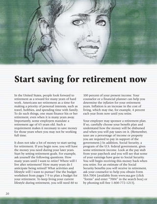 Start saving for retirement now
     In the United States, people look forward to       100 percent of your present income. Your
     retirement as a reward for many years of hard      counselor or a financial planner can help you
     work. Americans see retirement as a time for       determine the inflation for your retirement
     making a priority of personal interests, such as   years. Inflation is an increase in the cost of
     travel, hobbies, and spending time with family.    living, which may rise, for example, 4 percent
     To do such things, one must finance his or her     each year from now until you retire.
     retirement, even when it is many years away.
     Importantly, some employers mandate a              Your employer may sponsor a retirement plan.
     retirement age of 65 years old. Such a             If so, carefully choose your benefit plan and
     requirement makes it necessary to save money       understand how the money will be disbursed
     for those years when you may not be working        and when you will pay taxes on it. (Remember,
     full time.                                         taxes are a percentage of income or property
                                                        you are required to pay in support of the
     It does not take a lot of money to start saving    government.) In addition, Social Security, a
     for retirement. If you begin now, you will have    program of the U.S. federal government, gives
     the money you need during your later years.        some retirement income. Look at the pay stub
     Start by setting retirement goals. For example,    from your paycheck and you will see that some
     ask yourself the following questions. How          of your earnings have gone to Social Security.
     many years until I want to retire? Where will I    You will begin receiving this money back when
     live after retirement? How many years do I         you retire. For an estimate of the Social
     anticipate being retired? What activities and      Security benefits you will receive in retirement,
     lifestyle will I want to pursue? Use the budget    ask your counselor to help you obtain Form
     worksheet from pages 7-9 to plan a budget for      SSA-7004 (available from www.ssa.gov (click
     your retirement. To keep living your current       “forms” and enter “7004” in the search box) or
     lifestyle during retirement, you will need 80 to   by phoning toll free 1-800-772-1213).


20
 