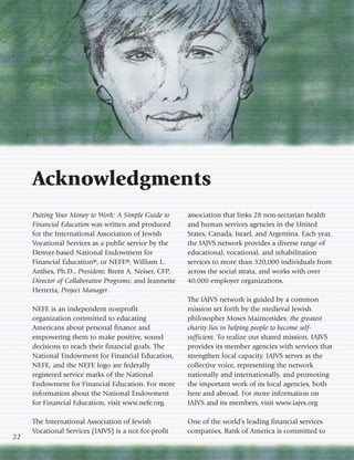 Acknowledgments
     Putting Your Money to Work: A Simple Guide to       association that links 28 non-sectarian health
     Financial Education was written and produced        and human services agencies in the United
     for the International Association of Jewish         States, Canada, Israel, and Argentina. Each year,
     Vocational Services as a public service by the      the IAJVS network provides a diverse range of
     Denver-based National Endowment for                 educational, vocational, and rehabilitation
     Financial Education®, or NEFE®; William L.          services to more than 320,000 individuals from
     Anthes, Ph.D., President; Brent A. Neiser, CFP,     across the social strata, and works with over
     Director of Collaborative Programs; and Jeannette   40,000 employer organizations.
     Herreria, Project Manager.
                                                         The IAJVS network is guided by a common
     NEFE is an independent nonprofit                    mission set forth by the medieval Jewish
     organization committed to educating                 philosopher Moses Maimonides: the greatest
     Americans about personal finance and                charity lies in helping people to become self-
     empowering them to make positive, sound             sufficient. To realize our shared mission, IAJVS
     decisions to reach their financial goals. The       provides its member agencies with services that
     National Endowment for Financial Education,         strengthen local capacity. IAJVS serves as the
     NEFE, and the NEFE logo are federally               collective voice, representing the network
     registered service marks of the National            nationally and internationally, and promoting
     Endowment for Financial Education. For more         the important work of its local agencies, both
     information about the National Endowment            here and abroad. For more information on
     for Financial Education, visit www.nefe.org.        IAJVS and its members, visit www.iajvs.org

     The International Association of Jewish             One of the world’s leading financial services
     Vocational Services (IAJVS) is a not-for-profit     companies, Bank of America is committed to
22
 