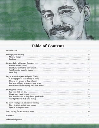 Table of Contents
Introduction . . . . . . . . . . . . . . . . . . . . . . . . . . . . . . . . . . . . . . . . . . . . . . . . . . . . . . . . . . . . .4

Manage your money . . . . . . . . . . . . . . . . . . . . . . . . . . . . . . . . . . . . . . . . . . . . . . . . . . . . . . .6
  Make a budget . . . . . . . . . . . . . . . . . . . . . . . . . . . . . . . . . . . . . . . . . . . . . . . . . . . . . . . . . . . . . .6
  Banking . . . . . . . . . . . . . . . . . . . . . . . . . . . . . . . . . . . . . . . . . . . . . . . . . . . . . . . . . . . . . . . . . .10

Getting help with your finances . . . . . . . . . . . . . . . . . . . . . . . . . . . . . . . . . . . . . . . . . . . . . .12
   Earned income credit . . . . . . . . . . . . . . . . . . . . . . . . . . . . . . . . . . . . . . . . . . . . . . . . . . . . . . . .12
   Child and dependent care credit . . . . . . . . . . . . . . . . . . . . . . . . . . . . . . . . . . . . . . . . . . . . . . . .13
   Supplemental security income . . . . . . . . . . . . . . . . . . . . . . . . . . . . . . . . . . . . . . . . . . . . . . . . . .13
   More help . . . . . . . . . . . . . . . . . . . . . . . . . . . . . . . . . . . . . . . . . . . . . . . . . . . . . . . . . . . . . . . . .13

Buy a home for you and your family . . . . . . . . . . . . . . . . . . . . . . . . . . . . . . . . . . . . . . . . . .14
   A mortgage is a loan to buy a home . . . . . . . . . . . . . . . . . . . . . . . . . . . . . . . . . . . . . . . . . . . . .14
   How to get a loan to buy a home . . . . . . . . . . . . . . . . . . . . . . . . . . . . . . . . . . . . . . . . . . . . . . .14
   You also will pay insurances and taxes . . . . . . . . . . . . . . . . . . . . . . . . . . . . . . . . . . . . . . . . . . .14
   Learn more about buying your own home . . . . . . . . . . . . . . . . . . . . . . . . . . . . . . . . . . . . . . . . .15

Build good credit . . . . . . . . . . . . . . . . . . . . . . . . . . . . . . . . . . . . . . . . . . . . . . . . . . . . . . . . .16
   Pay your bills on time . . . . . . . . . . . . . . . . . . . . . . . . . . . . . . . . . . . . . . . . . . . . . . . . . . . . . . . .16
   Order your credit report . . . . . . . . . . . . . . . . . . . . . . . . . . . . . . . . . . . . . . . . . . . . . . . . . . . . . .16
   Use a credit card to help build good credit . . . . . . . . . . . . . . . . . . . . . . . . . . . . . . . . . . . . . . . .16
   Avoid predators that lend money . . . . . . . . . . . . . . . . . . . . . . . . . . . . . . . . . . . . . . . . . . . . . . .17

To meet your goals, save your money . . . . . . . . . . . . . . . . . . . . . . . . . . . . . . . . . . . . . . . . . .18
   Ways to start saving your money . . . . . . . . . . . . . . . . . . . . . . . . . . . . . . . . . . . . . . . . . . . . . . .19
   Open a savings account . . . . . . . . . . . . . . . . . . . . . . . . . . . . . . . . . . . . . . . . . . . . . . . . . . . . . .19

Start saving for retirement now . . . . . . . . . . . . . . . . . . . . . . . . . . . . . . . . . . . . . . . . . . . . . .20

Glossary . . . . . . . . . . . . . . . . . . . . . . . . . . . . . . . . . . . . . . . . . . . . . . . . . . . . . . . . . . . . . . . .21

Acknowledgments . . . . . . . . . . . . . . . . . . . . . . . . . . . . . . . . . . . . . . . . . . . . . . . . . . . . . . . .22
                                                                                                                                                   3
 