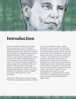 Introduction
    Welcome to life and culture in the United           to write down what you want to achieve.
    States and welcome to the U.S. system of            Research shows that people who write down
    money. This booklet has been created by the         their goals usually save twice as much money
    International Association of Jewish Vocational      toward those goals as people who do not write
    Services (IAJVS), the National Endowment for        them down. To meet your goals or realize your
    Financial Education (NEFE), and Bank of             dreams, find the cost of what you want to buy
    America to give you basic information on how        or achieve. For example, if you want to buy a
    to use the U.S. dollar and banking system to        house, you will have to pay not only the
    your advantage. We are excited to help you          purchase price, but homeowners’ insurance,
    learn how to achieve your financial goals. We       property taxes, and the cost of improving and
    also encourage you to understand that most          maintaining the home. Literally keep your goal
    people in the United States go through a            in front of you. For example, cut a picture of a
    process of working hard, saving money, and          house that you like from a magazine and place
    carefully planning to buy homes, cars, and an       it where you will see it often. Do not be
    education for themselves and their children.        discouraged if you cannot do at once
    This process often takes years, if not              everything you are determined to do. Saving
    generations.                                        even $5 from a paycheck will help you move
                                                        toward success. Use the following table to
    Take time to think of your dreams and goals.        begin to plan.
    The first step to making your dreams a reality is




4
 