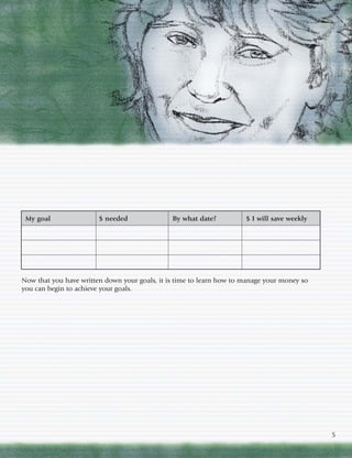 My goal                $ needed               By what date?          $ I will save weekly




Now that you have written down your goals, it is time to learn how to manage your money so
you can begin to achieve your goals.




                                                                                             5
 