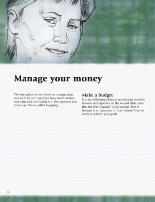Manage your money
    The best place to learn how to manage your      Make a budget
    money is by writing down how much money         Use the following tables to record your monthly
    you earn and comparing it to the expenses you   income and expenses. In the second table, note
    must pay. This is called budgeting.             that the first “expense” is for savings. This is
                                                    because it is important to “pay” yourself first in
                                                    order to achieve your goals.




6
 