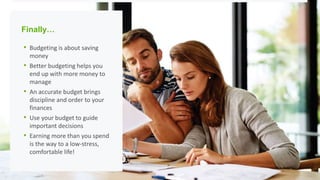 Finally…
• Budgeting is about saving
money
• Better budgeting helps you
end up with more money to
manage
• An accurate budget brings
discipline and order to your
finances
• Use your budget to guide
important decisions
• Earning more than you spend
is the way to a low-stress,
comfortable life!
 