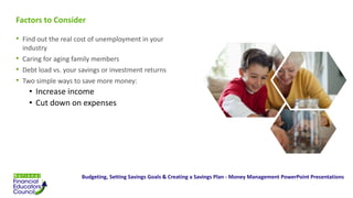 Factors to Consider
• Find out the real cost of unemployment in your
industry
• Caring for aging family members
• Debt load vs. your savings or investment returns
• Two simple ways to save more money:
• Increase income
• Cut down on expenses
Budgeting, Setting Savings Goals & Creating a Savings Plan - Money Management PowerPoint Presentations
 