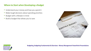 Where to Start when Developing a Budget
• Understand your money and how you spend it
• Make tough decisions about spending priorities
• Budget with a lifestyle in mind
• Build a budget that allows you to save
Budgeting, Budgeting Fundamentals & Overview - Money Management PowerPoint Presentations
 